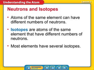 Neutrons and Isotopes
• Atoms of the same element can have
  different numbers of neutrons.
• Isotopes are atoms of the same
  element that have different numbers of
  neutrons.
• Most elements have several isotopes.
 