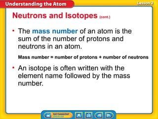 Neutrons and Isotopes (cont.)
• The mass number of an atom is the
  sum of the number of protons and
  neutrons in an atom.
 Mass number = number of protons + number of neutrons

• An isotope is often written with the
  element name followed by the mass
  number.
 