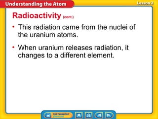 Radioactivity (cont.)
• This radiation came from the nuclei of
  the uranium atoms.
• When uranium releases radiation, it
  changes to a different element.
 