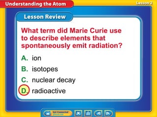 What term did Marie Curie use
to describe elements that
spontaneously emit radiation?
A. ion
B. isotopes
C. nuclear decay
D. radioactive
 