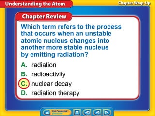 Which term refers to the process
that occurs when an unstable
atomic nucleus changes into
another more stable nucleus
by emitting radiation?
A.   radiation
B.   radioactivity
C.   nuclear decay
D.   radiation therapy
 
