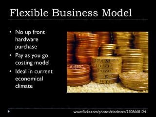 Flexible Business Model
• No up front
  hardware
  purchase
• Pay as you go
  costing model
• Ideal in current
  economical
  climate



                     www.flickr.com/photos/cleebster/2508660124
 