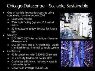    One of world’s largest datacentres using
    containers, on-line on July 2009
     Cost $500 million,
     700k sq ft facility (approx 16 football
       fields)
     30 MegaWatts today, 60 MW for future
       use
   Security
     ISO 27001:2005 Accreditation - Security
       Management
     SAS 70 Type I and II Attestations - Audit
       standard for our internal controls system
   Containers
     40 ft containers with 1800-2500 servers
     10 x density traditional datacentres
     Optimizes efficiency, reduces wastes &
       carbon footprint
     Delivers an average PUE of 1.22
 