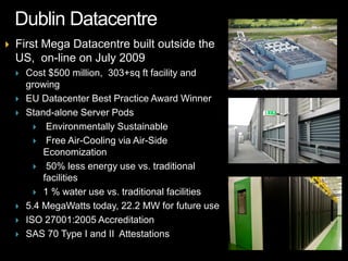   First Mega Datacentre built outside the
    US, on-line on July 2009
       Cost $500 million, 303+sq ft facility and
        growing
       EU Datacenter Best Practice Award Winner
       Stand-alone Server Pods
           Environmentally Sustainable
           Free Air-Cooling via Air-Side
            Economization
           50% less energy use vs. traditional
            facilities
           1 % water use vs. traditional facilities
       5.4 MegaWatts today, 22.2 MW for future use
       ISO 27001:2005 Accreditation
       SAS 70 Type I and II Attestations
 
