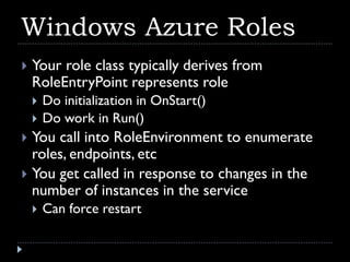 Windows Azure Roles
   Your role class typically derives from
    RoleEntryPoint represents role
       Do initialization in OnStart()
       Do work in Run()
 You call into RoleEnvironment to enumerate
  roles, endpoints, etc
 You get called in response to changes in the
  number of instances in the service
       Can force restart
 