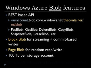 Windows Azure Blob features
   REST based API
       ouraccount.blob.core.windows.net/thecontainer/
        myblob
       PutBlob, GetBlob, DeleteBlob, CopyBlob,
        SnapshotBlob, LeaseBlob, etc
 Block Blob for streaming + commit-based
  writes
 Page Blob for random read/write
 100 Tb per storage account
 