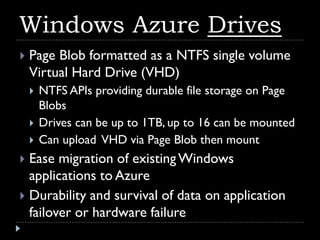 Windows Azure Drives
   Page Blob formatted as a NTFS single volume
    Virtual Hard Drive (VHD)
       NTFS APIs providing durable file storage on Page
        Blobs
       Drives can be up to 1TB, up to 16 can be mounted
       Can upload VHD via Page Blob then mount
 Ease migration of existing Windows
  applications to Azure
 Durability and survival of data on application
  failover or hardware failure
 