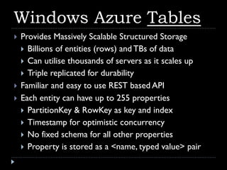 Windows Azure Tables
   Provides Massively Scalable Structured Storage
     Billions of entities (rows) and TBs of data
     Can utilise thousands of servers as it scales up
     Triple replicated for durability
   Familiar and easy to use REST based API
   Each entity can have up to 255 properties
     PartitionKey & RowKey as key and index
     Timestamp for optimistic concurrency
     No fixed schema for all other properties
     Property is stored as a <name, typed value> pair
 