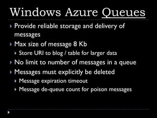 Windows Azure Queues
 Provide reliable storage and delivery of
  messages
 Max size of message 8 Kb
       Store URI to blog / table for larger data
 No limit to number of messages in a queue
 Messages must explicitly be deleted
       Message expiration timeout
       Message de-queue count for poison messages
 