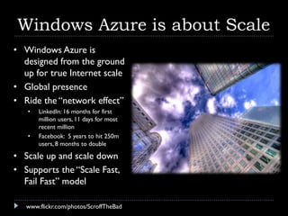 Windows Azure is about Scale
• Windows Azure is
  designed from the ground
  up for true Internet scale
• Global presence
• Ride the “network effect”
   •   LinkedIn: 16 months for first
       million users, 11 days for most
       recent million
   •   Facebook: 5 years to hit 250m
       users, 8 months to double

• Scale up and scale down
• Supports the “Scale Fast,
  Fail Fast” model

   www.flickr.com/photos/ScroffTheBad
 