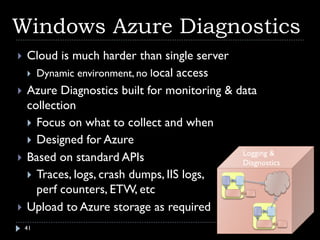 Windows Azure Diagnostics
   Cloud is much harder than single server
     Dynamic environment, no local access

   Azure Diagnostics built for monitoring & data
    collection
     Focus on what to collect and when
     Designed for Azure
                                              Logging &
   Based on standard APIs                    Diagnostics
     Traces, logs, crash dumps, IIS logs,
      perf counters, ETW, etc
   Upload to Azure storage as required
    41
 