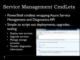 Service Management CmdLets
 PowerShell cmdlets wrapping Azure Service
  Management and Diagnostics API
 Simple to script out deployments, upgrades,
  scaling
    • Deploy new services
    • Upgrade services
    • Manage storage
      accounts
    • Transfer diagnostics
      information
 
