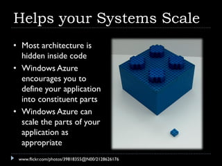 Helps your Systems Scale
• Most architecture is
  hidden inside code
• Windows Azure
  encourages you to
  define your application
  into constituent parts
• Windows Azure can
  scale the parts of your
  application as
  appropriate
 www.flickr.com/photos/39818355@N00/2128626176
 