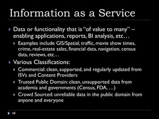 Information as a Service
   Data or functionality that is “of value to many” –
    enabling applications, reports, BI analysis, etc…
        Examples include GIS/Spatial, traffic, movie show times,
         crime, real-estate sales, financial data, navigation, census
         data, reviews, etc…
   Various Classifications:
        Commercial: clean, supported, and regularly updated from
         ISVs and Content Providers
        Trusted Public Domain: clean, unsupported data from
         academia and governments (Census, FDA, …)
        Crowd Sourced: unreliable data in the public domain from
         anyone and everyone

    68
 
