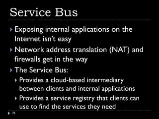 Service Bus
 Exposing   internal applications on the
  Internet isn’t easy
 Network address translation (NAT) and
  firewalls get in the way
 The Service Bus:
  Provides a cloud-based intermediary
   between clients and internal applications
  Provides a service registry that clients can
   use to find the services they need
75
 