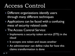 Access Control
 Different organizations identify users
  through many different techniques
 Applications can be faced with a confusing
  mess of security related code
 The Access Control Service:
        Implements a security token service (STS) in the
         cloud
        It accepts one token and issues another
        An administrator can define rules for how this
         claims transformation is done
77
 