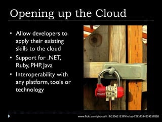 Opening up the Cloud
• Allow developers to
  apply their existing
  skills to the cloud
• Support for .NET,
  Ruby, PHP, Java
• Interoperability with
  any platform, tools or
  technology



                           www.flickr.com/photos/h19/2306213399/in/set-72157594224557858
 