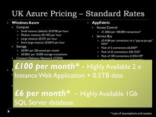 UK Azure Pricing – Standard Rates
   Windows Azure                                            AppFabric
       Compute                                                  Access Control
            Small instance (default): £0.0728 per hour              £1.2062 per 100,000 transactions*
            Medium instance: £0.1455 per hour                   Service Bus
            Large instance: £0.291 per hour
                                                                     £2.4184 per connection on a “pay-as-you-go”
            Extra large instance: £0.5819 per hour                   basis*
       Storage                                                      Pack of 5 connections £6.0307*
            £0.091 per GB stored per month                          Pack of 25 connections £30.1535*
            £0.0061 per 10,000 storage transactions
                                                                     Pack of 100 connections £120.6139*
       Content Delivery Network (CDN)
                                                                     Pack of 500 connections £603.0695*
             £0.09 GB CDN Egress

     £100 per month* - Highly Available 2 x
         
                       Data Transfers
             £0.06/100K CDN Storage X-actions             
   SQL Azure                                                    North America and Europe regions
    
        InstanceUp to 1 GB relational
         Web Edition –
         database      Web Application + 0.5TB per GB out
                                            £0.091
                                                    data
                                            £0.0607 per GB in     
                                                                  
            £6.055 per database per month                       Asia Pacific Region
       Business Edition – Up to 10 GB                               £0.1819 per GB in
        relational database
        £6 per month* - Highly Available 1Gb
            £60.604 per database per month
                                                              
                                                                    £0.2728 per GB out
                                                                  Inbound data transfers during off-peak times
                                                                  through June 30, 2010 are at no charge. Prices
        SQL Server database                                       revert to our normal inbound data transfer rates
                                                                  after June 30, 2010


                                                                             * Lots of assumptions and caveats
 