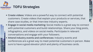 TOFU Strategies
Create videos: Videos are a powerful way to connect with potential
customers. Create videos that explain your products or services, that
share case studies, or that interview industry experts.
Engage in social media marketing: Social media is a great way to connect
with potential customers and build relationships. Share your blog posts,
infographics, and videos on social media. Participate in relevant
conversations and engage with your followers.
Attend industry events and conferences: Industry events and
conferences are a great way to meet potential customers in person. Make
sure to have a good elevator pitch and plenty of business cards.
 