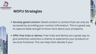 MOFU Strategies
Develop gated content: Gated content is content that can only be
accessed by providing your contact information. This is a great way
to capture leads and get to know more about your prospects.
Offer free trials or demos: Free trials and demos are a great way to
give potential customers a chance to experience your products or
services firsthand. This can help them decide if your
 