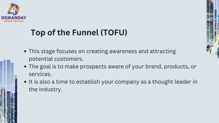 Top of the Funnel (TOFU)
This stage focuses on creating awareness and attracting
potential customers.
The goal is to make prospects aware of your brand, products, or
services.
It is also a time to establish your company as a thought leader in
the industry.
 