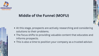 Middle of the Funnel (MOFU)
At this stage, prospects are actively researching and considering
solutions to their problems.
The focus shifts to providing valuable content that educates and
informs prospects.
This is also a time to position your company as a trusted advisor.
 