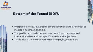 Bottom of the Funnel (BOFU)
Prospects are now evaluating different options and are closer to
making a purchase decision.
The goal is to provide persuasive content and personalized
interactions that address specific needs and objections.
This is also a time to convert leads into paying customers.
 