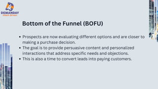 Bottom of the Funnel (BOFU)
Prospects are now evaluating different options and are closer to
making a purchase decision.
The goal is to provide persuasive content and personalized
interactions that address specific needs and objections.
This is also a time to convert leads into paying customers.
 