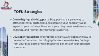 TOFU Strategies
Create high-quality blog posts: Blog posts are a great way to
attract potential customers and establish your company as an
expert in your industry. Make sure your blog posts are informative,
engaging, and relevant to your target audience.
Develop infographics: Infographics are a visually appealing way to
present information. Use infographics to summarize key findings
from your blog posts or to highlight the benefits of your products
or services.
 