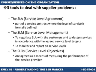 CONSEQUENCES ON THE ORGANIZATION

 3 tools to deal with supplier problems :

    – The SLA (Service Level Agreement)
       • part of a service contract where the level of service is
         formally defined
    – The SLM (Service Level Management)
       • To negotiate SLA with the customers and to design services
         in accordance with the agreed service level targets
       • To monitor and report on service levels
    – The SLOs (Service Level Objectives)
       • Are agreed as a means of measuring the performance of
         the service provider


EMLV S8 – UNDERSTANDING THE B2B MARKET                        16/01/2009
 