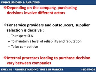 CONCLUSIONS & ANALYSIS

 Depending on the company, purchasing
  decisions involve different actors

 For service providers and outsourcers, supplier
  selection is decisive :
    – To respect SLA
    – To maintain a level of reliability and reputation
    – To be competitive


 Internal processes leading to purchase decision
  vary between companies
EMLV S8 – UNDERSTANDING THE B2B MARKET                16/01/2009
 