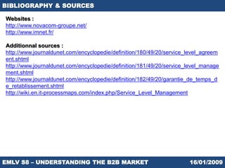 BIBLIOGRAPHY & SOURCES

Websites :
http://www.novacom-groupe.net/
http://www.imnet.fr/

Additionnal sources :
http://www.journaldunet.com/encyclopedie/definition/180/49/20/service_level_agreem
ent.shtml
http://www.journaldunet.com/encyclopedie/definition/181/49/20/service_level_manage
ment.shtml
http://www.journaldunet.com/encyclopedie/definition/182/49/20/garantie_de_temps_d
e_retablissement.shtml
http://wiki.en.it-processmaps.com/index.php/Service_Level_Management




EMLV S8 – UNDERSTANDING THE B2B MARKET                                16/01/2009
 