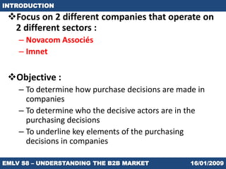 INTRODUCTION

 Focus on 2 different companies that operate on
  2 different sectors :
    – Novacom Associés
    – Imnet

 Objective :
    – To determine how purchase decisions are made in
      companies
    – To determine who the decisive actors are in the
      purchasing decisions
    – To underline key elements of the purchasing
      decisions in companies

EMLV S8 – UNDERSTANDING THE B2B MARKET           16/01/2009
 