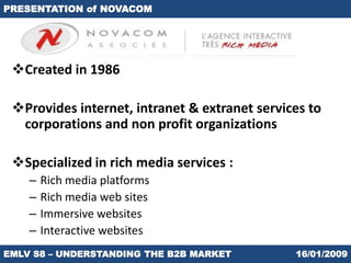 PRESENTATION of NOVACOM




 Created in 1986

 Provides internet, intranet & extranet services to
  corporations and non profit organizations

 Specialized in rich media services :
    –   Rich media platforms
    –   Rich media web sites
    –   Immersive websites
    –   Interactive websites
EMLV S8 – UNDERSTANDING THE B2B MARKET         16/01/2009
 