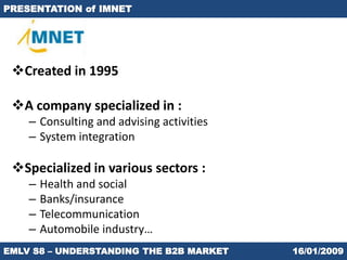 PRESENTATION of IMNET




 Created in 1995

 A company specialized in :
    – Consulting and advising activities
    – System integration

 Specialized in various sectors :
    –   Health and social
    –   Banks/insurance
    –   Telecommunication
    –   Automobile industry…
EMLV S8 – UNDERSTANDING THE B2B MARKET     16/01/2009
 
