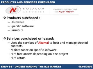 PRODUCTS AND SERVICES PURCHASED




 Products purchased :
    – Hardware
    – Specific software
    – Furniture

 Services purchased or leased:
    – Uses the services of Akamai to host and manage created
      contents
    – Maintenance on specific software
    – Hire freelancers depending on the project
    – Hire actors

EMLV S8 – UNDERSTANDING THE B2B MARKET               16/01/2009
 