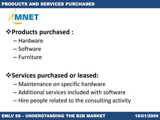 PRODUCTS AND SERVICES PURCHASED




 Products purchased :
    – Hardware
    – Software
    – Furniture

 Services purchased or leased:
    – Maintenance on specific hardware
    – Additional services included with software
    – Hire people related to the consulting activity

EMLV S8 – UNDERSTANDING THE B2B MARKET                 16/01/2009
 