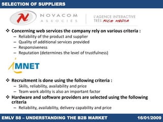 SELECTION OF SUPPLIERS




  Concerning web services the company rely on various criteria :
    –   Reliability of the product and supplier
    –   Quality of additional services provided
    –   Responsiveness
    –   Reputation (determines the level of trustfulness)




  Recruitment is done using the following criteria :
    – Skills, reliability, availability and price
    – Team work ability is also an important factor
  Hardware and software providers are selected using the following
   criteria
    – Reliability, availability, delivery capability and price

EMLV S8 – UNDERSTANDING THE B2B MARKET                           16/01/2009
 