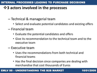 INTERNAL PROCESSES LEADING TO PURCHASE DECISIONS

 3 actors involved in the processes

    – Technical & managerial team
       • Select and evaluate potential candidates and existing offers
    – Financial team
       • Evaluate the potential candidates and offers
       • Give its recommendation to the technical team and to the
         executive team
    – Executive team
       • Uses the recommendations from both technical and
         financial teams
       • Has the final decision since companies are dealing with
         merchandise that cost thousands of Euros
EMLV S8 – UNDERSTANDING THE B2B MARKET                      16/01/2009
 