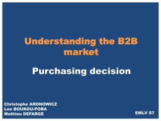 Understanding the B2B
              market

          Purchasing decision


Christophe ARONOWICZ
Leo BOUKOU-POBA
Mathieu DEFARGE                 EMLV S7
 