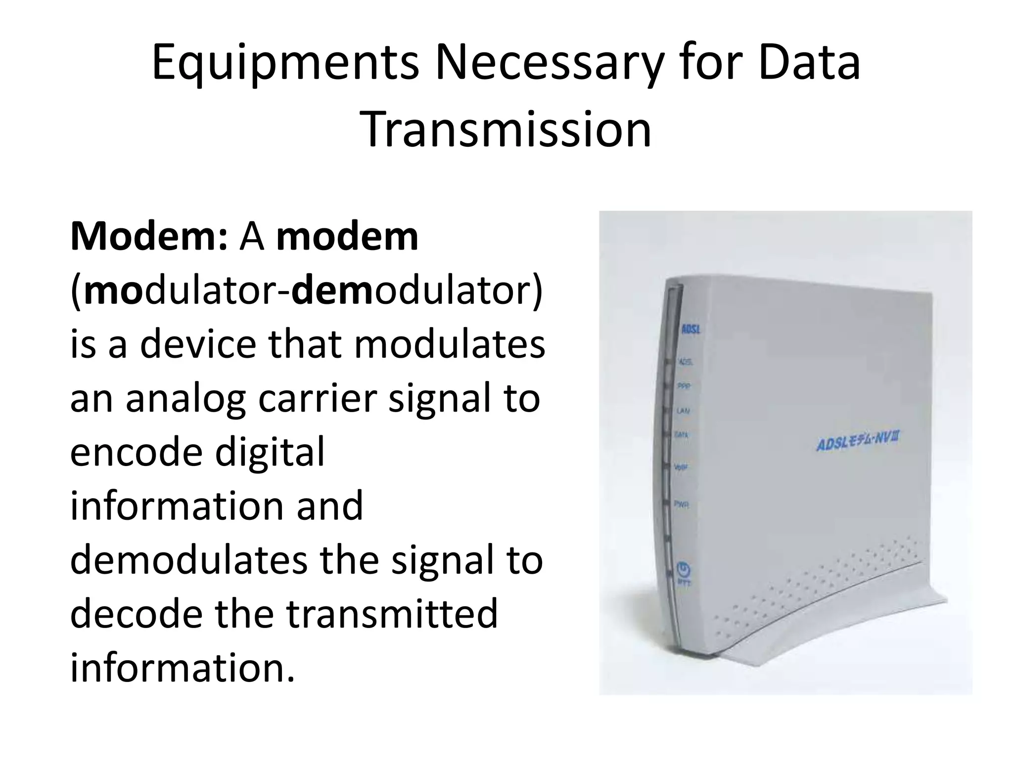 Equipments Necessary for Data Transmission Modem: A modem (modulator-demodulator) is a device that modulates an analog carrier signal to encode digital information and demodulates the signal to decode the transmitted information. 