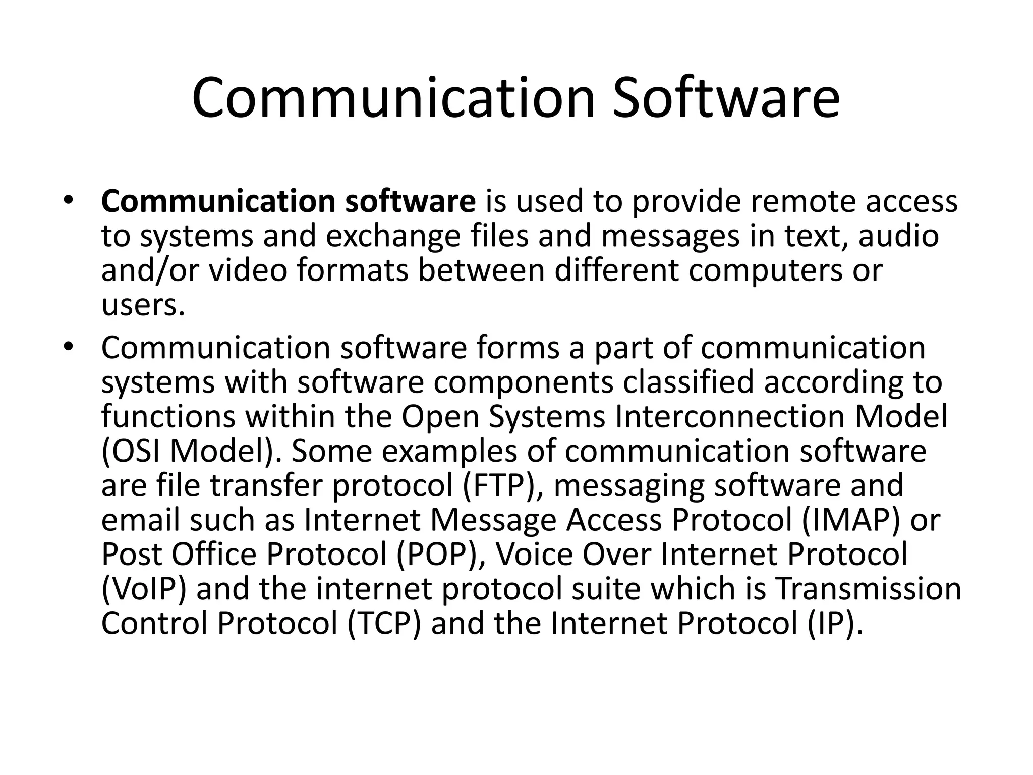 Communication Software • Communication software is used to provide remote access to systems and exchange files and messages in text, audio and/or video formats between different computers or users. • Communication software forms a part of communication systems with software components classified according to functions within the Open Systems Interconnection Model (OSI Model). Some examples of communication software are file transfer protocol (FTP), messaging software and email such as Internet Message Access Protocol (IMAP) or Post Office Protocol (POP), Voice Over Internet Protocol (VoIP) and the internet protocol suite which is Transmission Control Protocol (TCP) and the Internet Protocol (IP). 