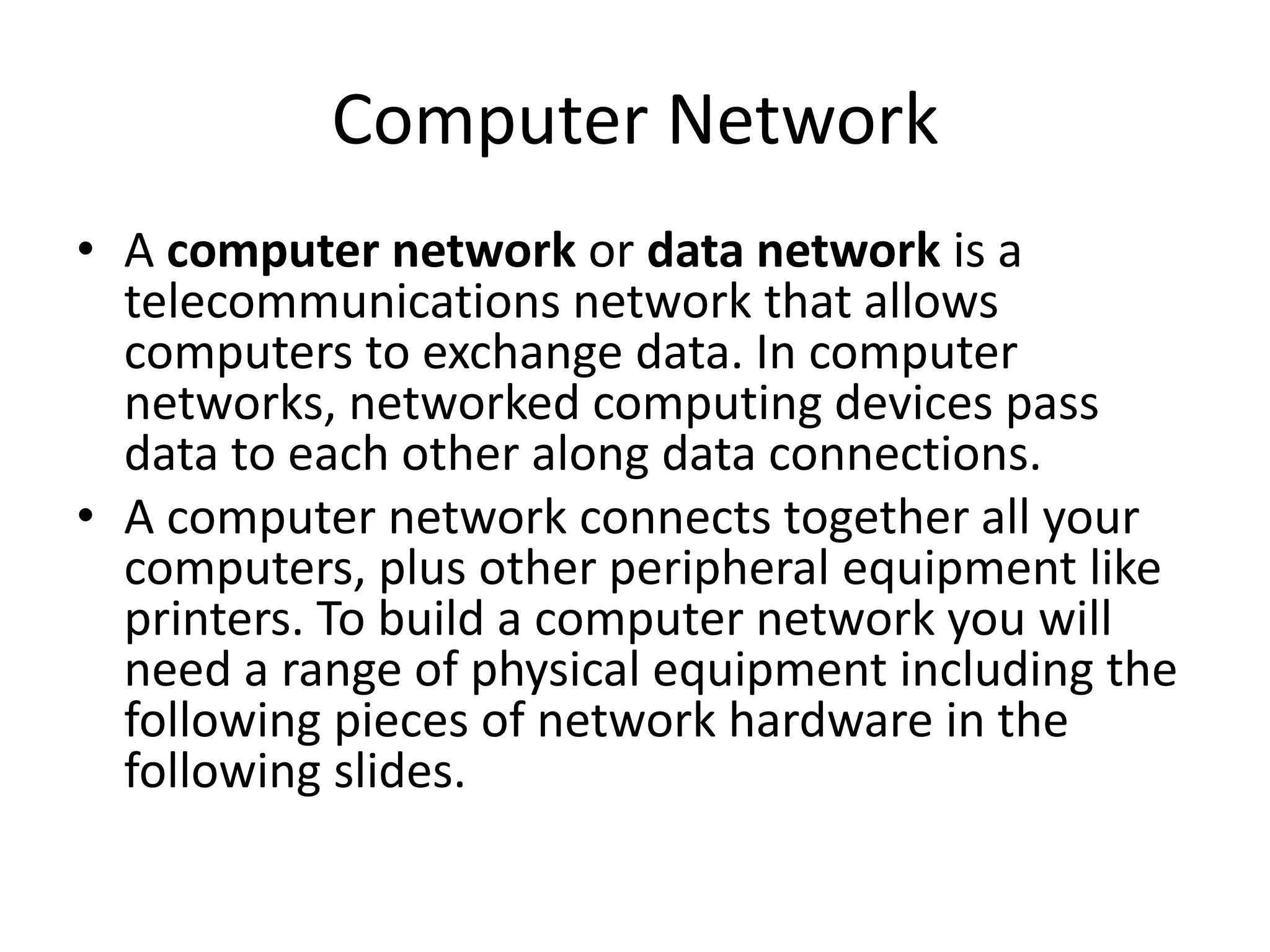 Computer Network • A computer network or data network is a telecommunications network that allows computers to exchange data. In computer networks, networked computing devices pass data to each other along data connections. • A computer network connects together all your computers, plus other peripheral equipment like printers. To build a computer network you will need a range of physical equipment including the following pieces of network hardware in the following slides. 