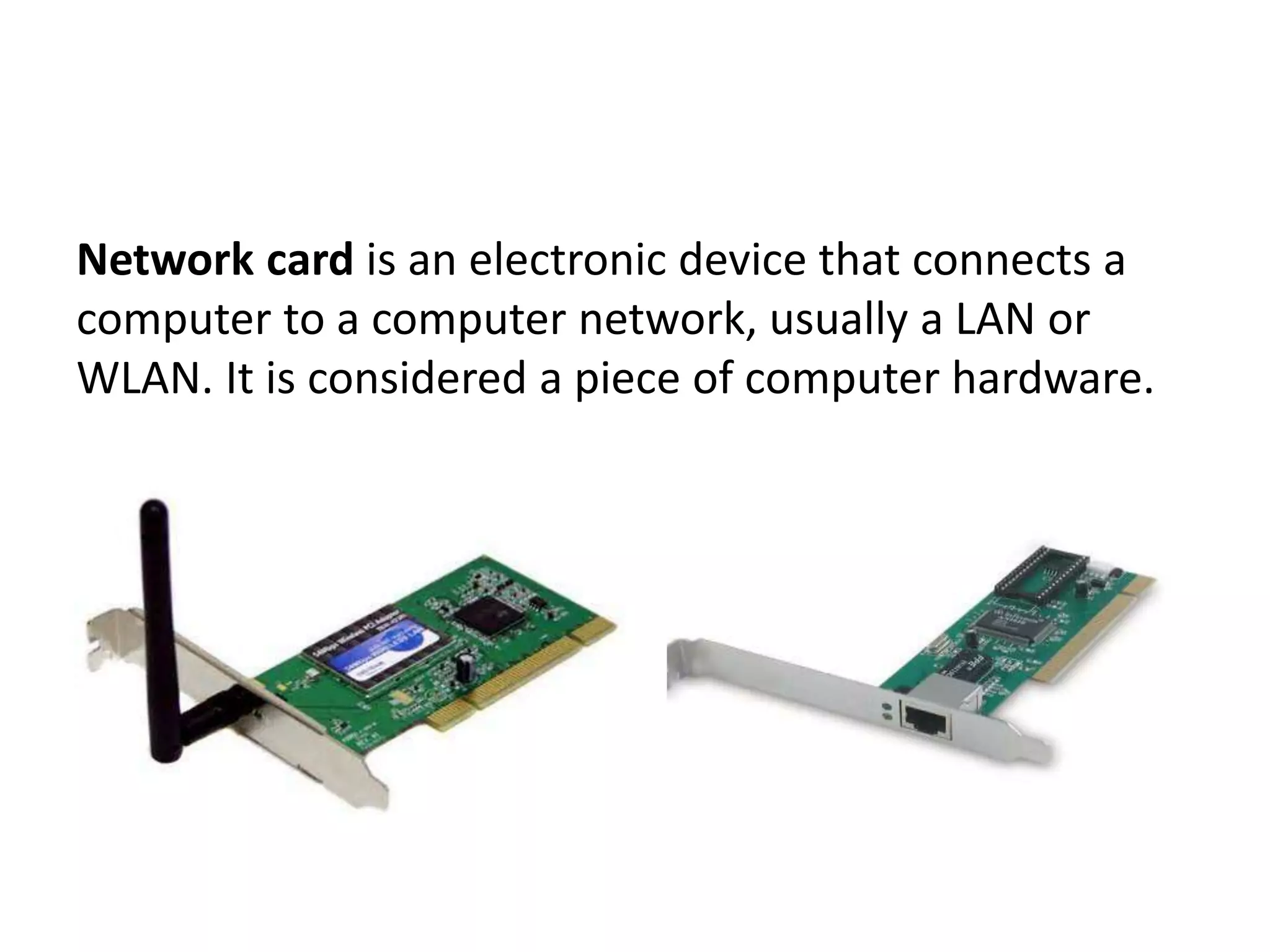Network card is an electronic device that connects a computer to a computer network, usually a LAN or WLAN. It is considered a piece of computer hardware. 