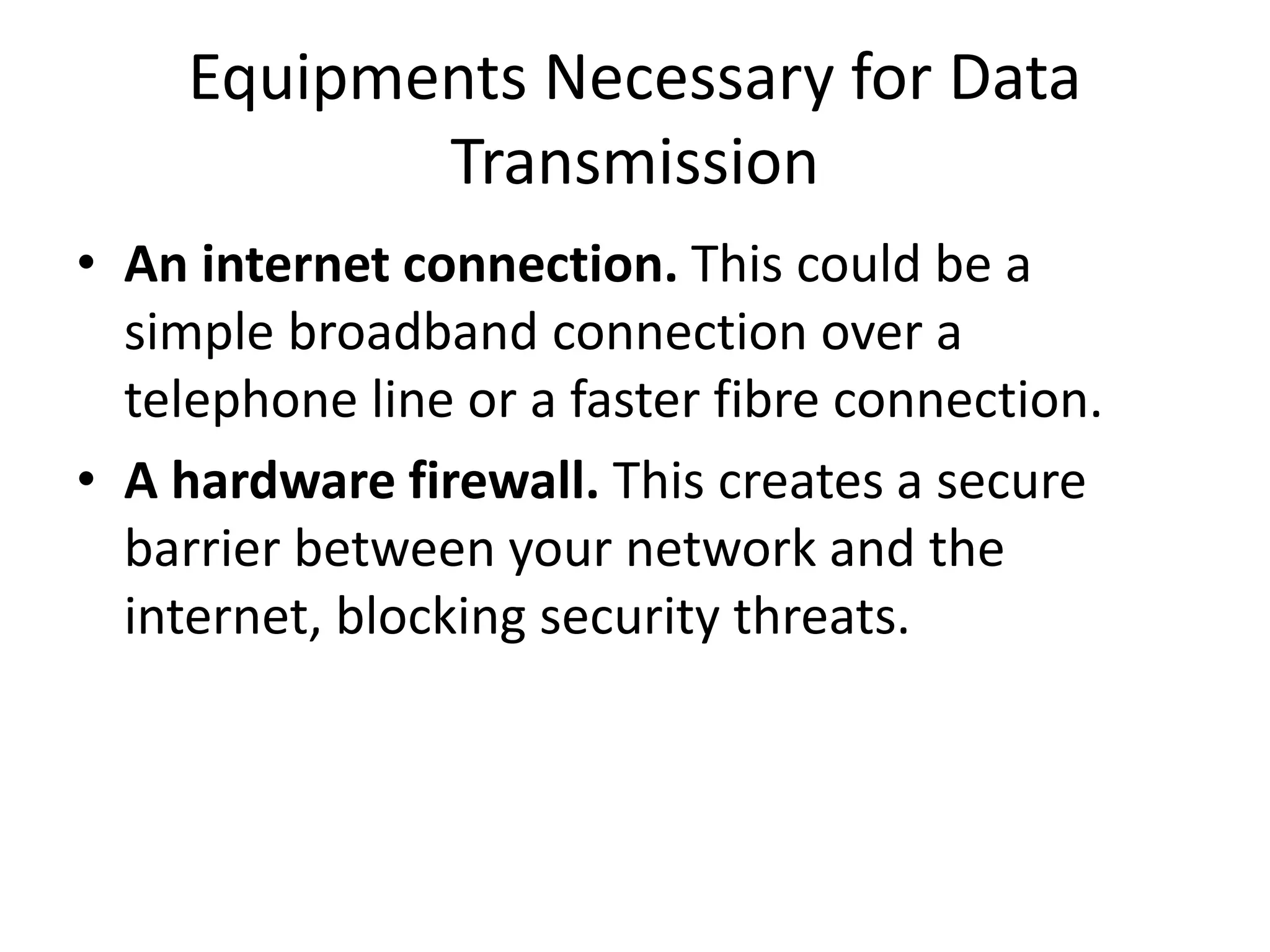 Equipments Necessary for Data Transmission • An internet connection. This could be a simple broadband connection over a telephone line or a faster fibre connection. • A hardware firewall. This creates a secure barrier between your network and the internet, blocking security threats. 