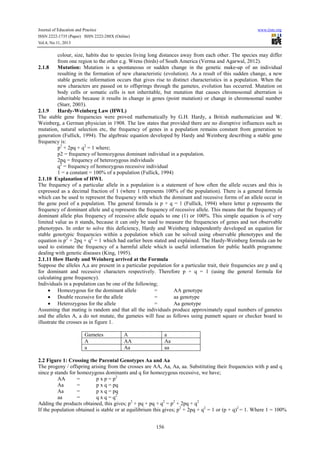 Journal of Education and Practice www.iiste.org
ISSN 2222-1735 (Paper) ISSN 2222-288X (Online)
Vol.4, No.11, 2013
156
colour, size, habits due to species living long distances away from each other. The species may differ
from one region to the other e.g. Wrens (birds) of South America (Verma and Agarwal, 2012).
2.1.8 Mutation: Mutation is a spontaneous or sudden change in the genetic make-up of an individual
resulting in the formation of new characteristic (evolution). As a result of this sudden change, a new
stable genetic information occurs that gives rise to distinct characteristics in a population. When the
new characters are passed on to offsprings through the gametes, evolution has occurred. Mutation on
body cells or somatic cells is not inheritable, but mutation that causes chromosomal aberration is
inheritable because it results in change in genes (point mutation) or change in chromosomal number
(Starr, 2003).
2.1.9 Hardy-Weinberg Law (HWL)
The stable gene frequencies were proved mathematically by G.H. Hardy, a British mathematician and W.
Weinberg, a German physician in 1908. The law states that provided there are no disruptive influences such as
mutation, natural selection etc, the frequency of genes in a population remains constant from generation to
generation (Fullick, 1994). The algebraic equation developed by Hardy and Weinberg describing a stable gene
frequency is:
p2
+ 2pq + q2
= 1 where;
p2 = frequency of homozygous dominant individual in a population.
2pq = frequency of heterozygous individuals
q2
= frequency of homozygous recessive individual
1 = a constant = 100% of a population (Fullick, 1994)
2.1.10 Explanation of HWL
The frequency of a particular allele in a population is a statement of how often the allele occurs and this is
expressed as a decimal fraction of 1 (where 1 represents 100% of the population). There is a general formula
which can be used to represent the frequency with which the dominant and recessive forms of an allele occur in
the gene pool of a population. The general formula is p + q = 1 (Fullick, 1994) where letter p represents the
frequency of dominant allele and q represents the frequency of recessive allele. This means that the frequency of
dominant allele plus frequency of recessive allele equals to one (1) or 100%. This simple equation is of very
limited value as it stands, because it can only be used to measure the frequencies of genes and not observable
phenotypes. In order to solve this deficiency, Hardy and Weinberg independently developed an equation for
stable genotypic frequencies within a population which can be solved using observable phenotypes and the
equation is p2
+ 2pq + q2
= 1 which had earlier been stated and explained. The Hardy-Weinberg formula can be
used to estimate the frequency of a harmful allele which is useful information for public health programme
dealing with genetic diseases (King, 1995).
2.1.11 How Hardy and Weinberg arrived at the Formula
Suppose the alleles A,a are present in a particular population for a particular trait, their frequencies are p and q
for dominant and recessive characters respectively. Therefore p + q = 1 (using the general formula for
calculating gene frequency).
Individuals in a population can be one of the following;
• Homozygous for the dominant allele = AA genotype
• Double recessive for the allele = aa genotype
• Heterozygous for the allele = Aa genotype
Assuming that mating is random and that all the individuals produce approximately equal numbers of gametes
and the alleles A, a do not mutate, the gametes will fuse as follows using punnett square or checker board to
illustrate the crosses as in figure 1.
Gametes A a
A AA Aa
a Aa aa
2.2 Figure 1: Crossing the Parental Genotypes Aa and Aa
The progeny / offspring arising from the crosses are AA, Aa, Aa, aa. Substituting their frequencies with p and q
since p stands for homozygous dominants and q for homozygous recessive, we have;
AA = p x p = p2
Aa = p x q = pq
Aa = p x q = pq
aa = q x q = q2
Adding the products obtained, this gives; p2
+ pq + pq + q2
= p2
+ 2pq + q2
If the population obtained is stable or at equilibrium this gives; p2
+ 2pq + q2
= 1 or (p + q)2
= 1. Where 1 = 100%
 