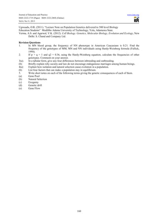 Journal of Education and Practice www.iiste.org
ISSN 2222-1735 (Paper) ISSN 2222-288X (Online)
Vol.4, No.11, 2013
160
Ugwuadu, O.R. (2011). “Lecture Note on Population Genetics delivered to 500 level Biology
Education Students” Modibbo Adama University of Technology, Yola, Adamawa State.
Verma, A.S. and Agarwal, V.K. (2012). Cell Biology. Genetics, Molecular Biology, Evolution and Ecology, New
Delhi: S. Chand and Company Ltd.
Revision Questions
1. In MN blood group, the frequency of NN phenotype in American Caucasians is 0.21. Find the
frequency of the genotypes of MM, MN and NN individuals using Hardy-Weinberg formula (Fullick,
1994).
2. If p + q = 1 and q2 = 0.36, using the Hardy-Weinberg equation, calculate the frequencies of other
genotypes. Comment on your answer.
3(a). In a tabular form, give any four differences between inbreeding and outbreeding.
(b) Briefly explain why society and law do not encourage endogamous marriages among human beings.
4(a) Explain how isolation and natural selection cause evolution in a population.
(b) List four factors that can make a population stay in equilibrium.
5. Write short notes on each of the following terms giving the genetic consequences of each of them.
(a) Gene Pool
(b) Natural Selection
(c) Exogamy
(d) Genetic drift
(e) Gene Flow
 