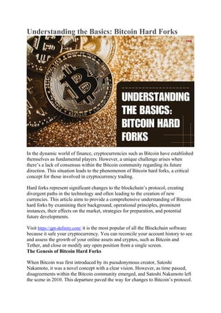 Understanding the Basics: Bitcoin Hard Forks
In the dynamic world of finance, cryptocurrencies such as Bitcoin have established
themselves as fundamental players. However, a unique challenge arises when
there’s a lack of consensus within the Bitcoin community regarding its future
direction. This situation leads to the phenomenon of Bitcoin hard forks, a critical
concept for those involved in cryptocurrency trading.
Hard forks represent significant changes to the blockchain’s protocol, creating
divergent paths in the technology and often leading to the creation of new
currencies. This article aims to provide a comprehensive understanding of Bitcoin
hard forks by examining their background, operational principles, prominent
instances, their effects on the market, strategies for preparation, and potential
future developments.
Visit https://gpt-definity.com/ it is the most popular of all the Blockchain software
because it safe your cryptocurrency. You can reconcile your account history to see
and assess the growth of your online assets and cryptos, such as Bitcoin and
Tether, and close or modify any open position from a single screen.
The Genesis of Bitcoin Hard Forks
When Bitcoin was first introduced by its pseudonymous creator, Satoshi
Nakamoto, it was a novel concept with a clear vision. However, as time passed,
disagreements within the Bitcoin community emerged, and Satoshi Nakamoto left
the scene in 2010. This departure paved the way for changes to Bitcoin’s protocol.
 