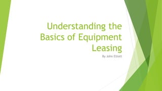 Understanding the
Basics of Equipment
Leasing
By John Elliott
 
