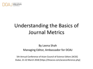 Understanding the Basics of
Journal Metrics
By Leena Shah
Managing Editor, Ambassador for DOAJ
5th Annual Conference of Asian Council of Science Editors [ACSE]
Dubai, 21-22 March 2018 [https://theacse.com/acseconference.php]
 
